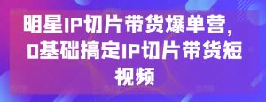明星IP切片带货爆单营,0基础搞定IP切片带货短视频-无痕资源库