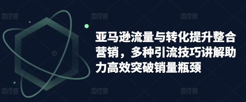 亚马逊流量与转化提升整合营销，多种引流技巧讲解助力高效突破销量瓶颈-无痕资源库