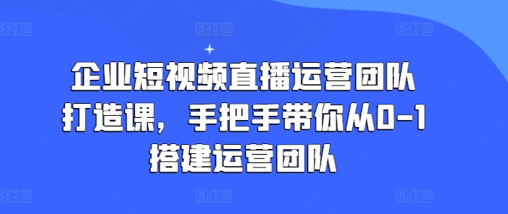 企业短视频直播运营团队打造课,手把手带你从0-1搭建运营团队-无痕资源库