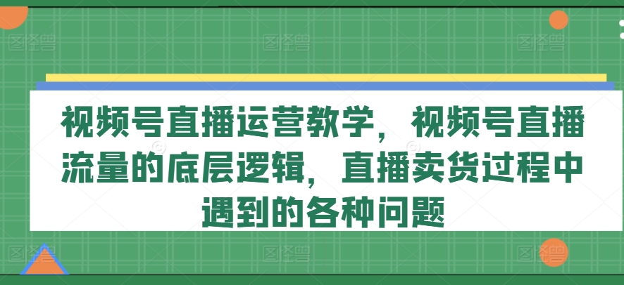 视频号直播运营教学，视频号直播流量的底层逻辑，直播卖货过程中遇到的各种问题-无痕资源库