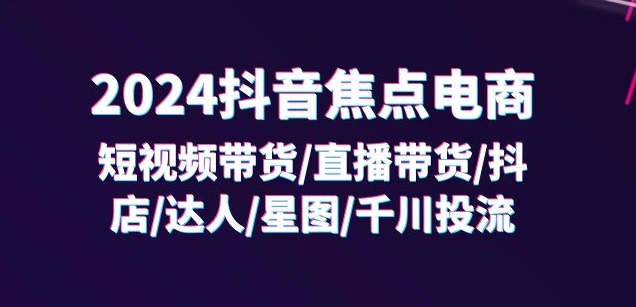 2024抖音焦点电商:短视频带货/直播带货/抖店/达人/星图/千川投流/32节课-无痕资源库