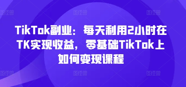 TikTok副业：每天利用2小时在TK实现收益，零基础TikTok上如何变现课程-无痕资源库