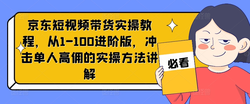 京东短视频带货实操教程，从1-100进阶版，冲击单人高佣的实操方法讲解-无痕资源库