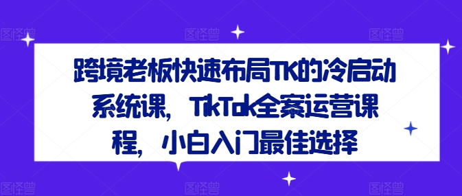 跨境老板快速布局TK的冷启动系统课，TikTok全案运营课程，小白入门最佳选择-无痕资源库