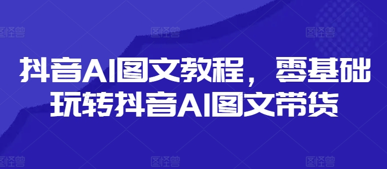 抖音AI图文教程，零基础玩转抖音AI图文带货-无痕资源库