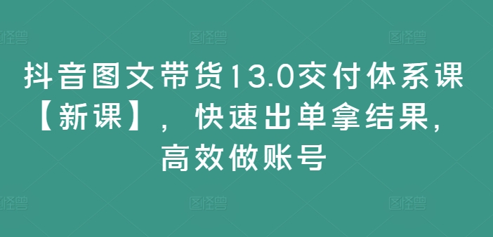 抖音图文带货13.0交付体系课【新课】，快速出单拿结果，高效做账号-无痕资源库