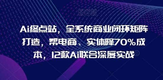Ai终点站，全系统商业闭环矩阵打造，帮电商、实体降70%成本，12款Ai联合深度实战【0906更新】-无痕资源库