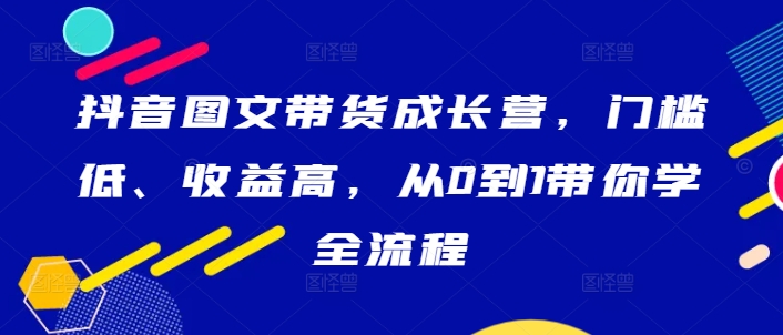 抖音图文带货成长营，门槛低、收益高，从0到1带你学全流程-无痕资源库