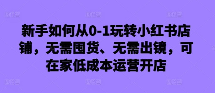 新手如何从0-1玩转小红书店铺，无需囤货、无需出镜，可在家低成本运营开店-无痕资源库
