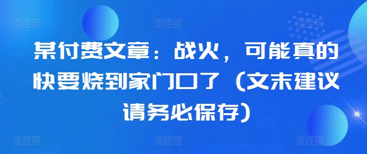 某付费文章：战火，可能真的快要烧到家门口了 (文末建议请务必保存)-无痕资源库