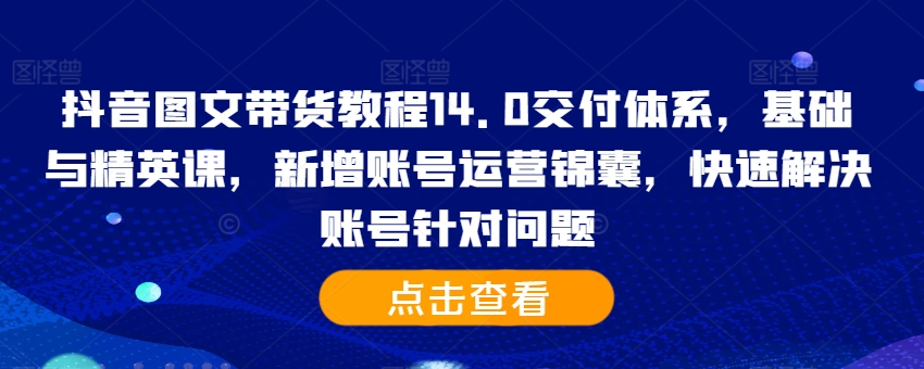 抖音图文带货教程14.0交付体系,基础与精英课,新增账号运营锦囊,快速解决账号针对问题-无痕资源库