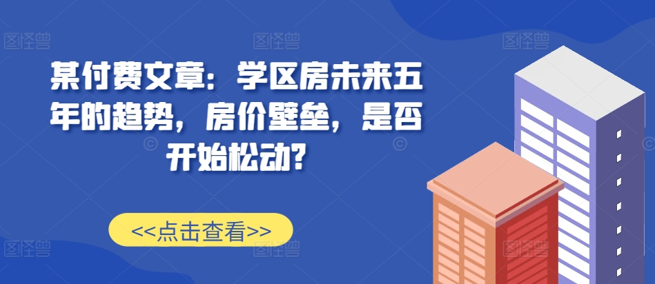 某付费文章：学区房未来五年的趋势，房价壁垒，是否开始松动?-无痕资源库