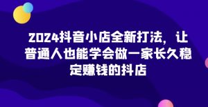 2024抖音小店全新打法,让普通人也能学会做一家长久稳定赚钱的抖店(更新)-无痕资源库