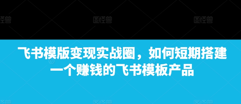 飞书模版变现实战圈，如何短期搭建一个赚钱的飞书模板产品-无痕资源库