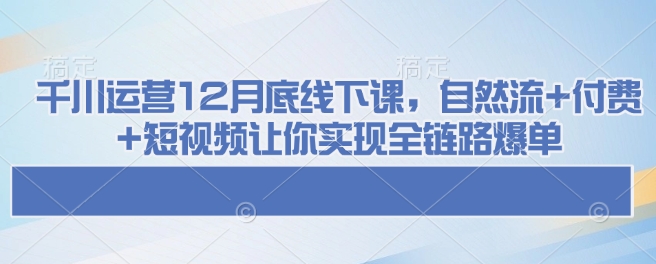 千川运营12月底线下课，自然流+付费+短视频让你实现全链路爆单-无痕资源库