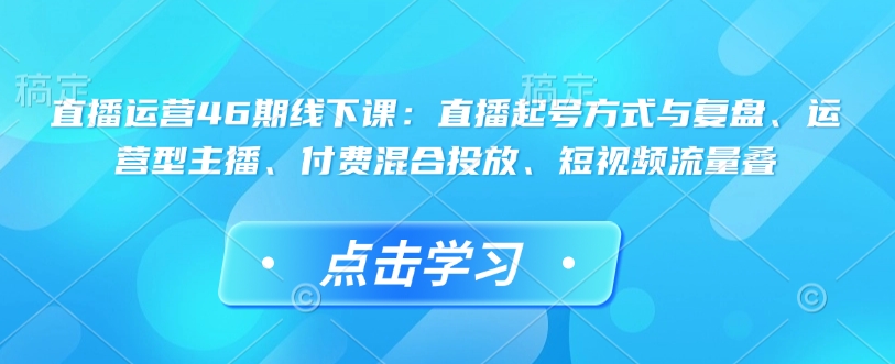 直播运营46期线下课：直播起号方式与复盘、运营型主播、付费混合投放、短视频流量叠-无痕资源库